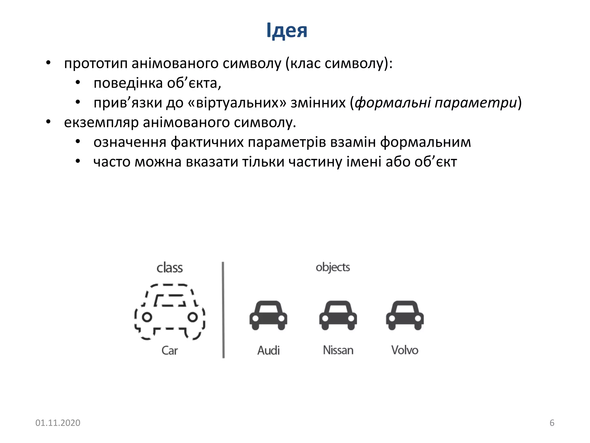 01.11.2020 6
Ідея
• прототип анімованого символу (клас символу):
• поведінка об’єкта,
• прив’язки до «віртуальних» змінних (формальні параметри)
• екземпляр анімованого символу.
• означення фактичних параметрів взамін формальним
• часто можна вказати тільки частину імені або об’єкт
 