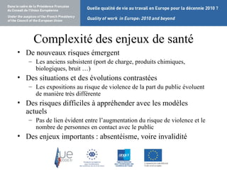 Complexité des enjeux de santé De nouveaux risques émergent Les anciens subsistent (port de charge, produits chimiques, biologiques, bruit …) Des situations et des évolutions contrastées Les expositions au risque de violence de la part du public évoluent  de manière très différente Des risques difficiles à appréhender avec les modèles actuels Pas de lien évident entre l’augmentation du risque de violence et le nombre de personnes en contact avec le public Des enjeux importants : absentéisme, voire invalidité 