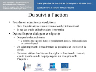 Du suivi à l’action Prendre en compte ces évolutions Dans les outils de suivi au niveau national et international Et par des outils utilisables dans l’entreprise Des outils pour dialoguer et négocier Oser parler des problèmes  y compris les « points durs » : encadrement, pauses, challenges dans un centre d’appel Un sujet important : l’encadrement de proximité et le collectif de travail Comment utiliser / réélaborer les règles en fonction du contexte « toute le cohésion de l’équipe repose sur le responsable d’équipe » 