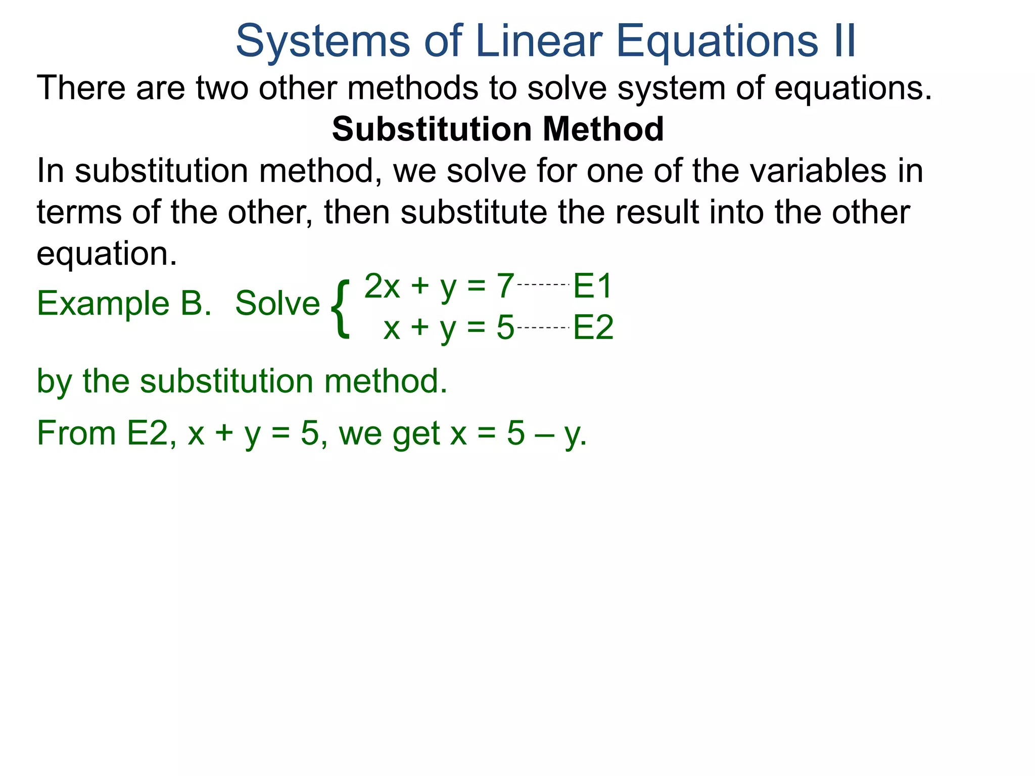 2x + y = 7 E1
x + y = 5 E2
Solve
by the substitution method.
From E2, x + y = 5, we get x = 5 – y.
Systems of Linear Equations II
Example B. {
There are two other methods to solve system of equations.
Substitution Method
In substitution method, we solve for one of the variables in
terms of the other, then substitute the result into the other
equation.
 