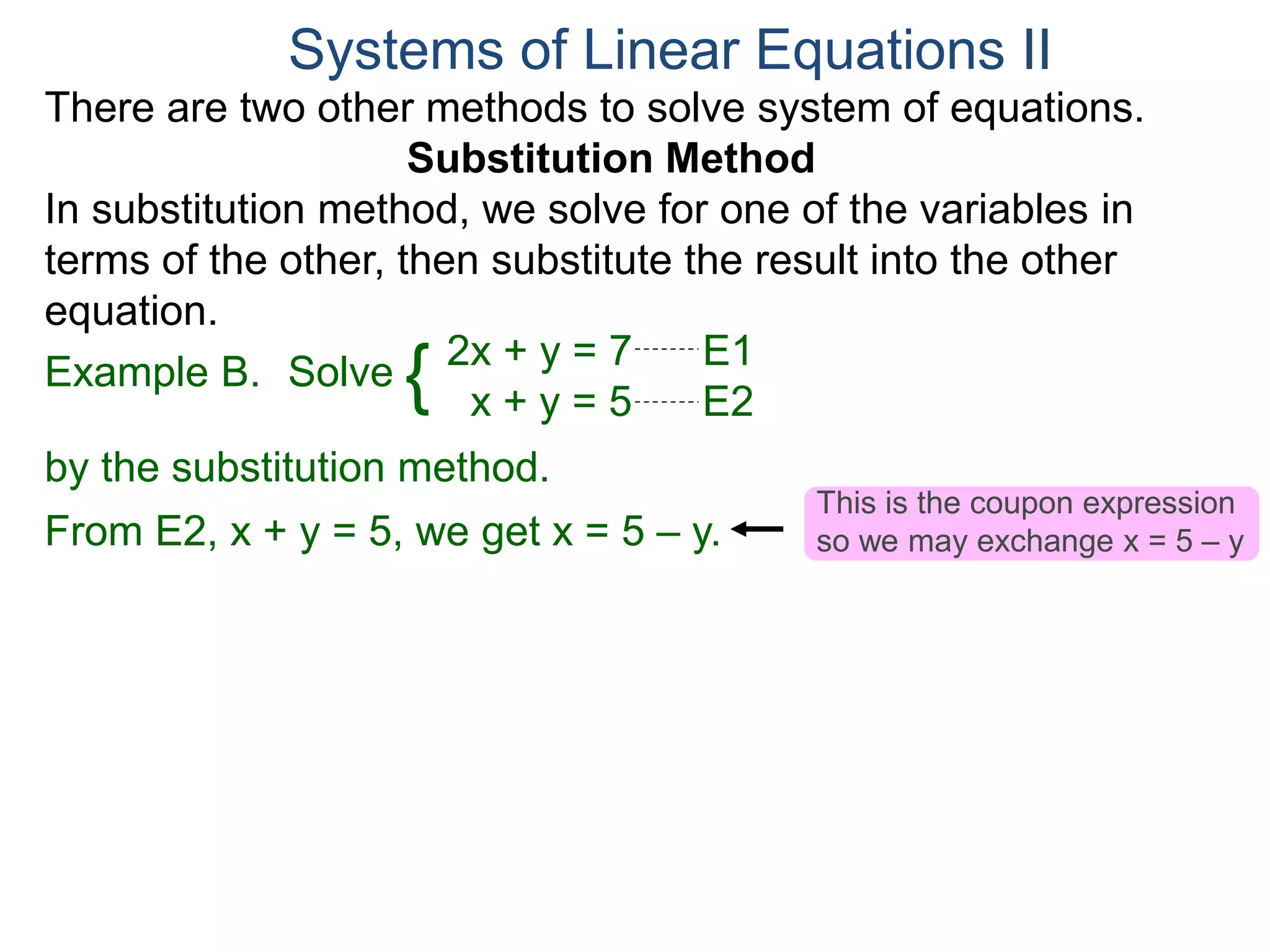 2x + y = 7 E1
x + y = 5 E2
Solve
by the substitution method.
From E2, x + y = 5, we get x = 5 – y.
Systems of Linear Equations II
Example B. {
There are two other methods to solve system of equations.
Substitution Method
In substitution method, we solve for one of the variables in
terms of the other, then substitute the result into the other
equation.
This is the coupon expression
so we may exchange x = 5 – y
 