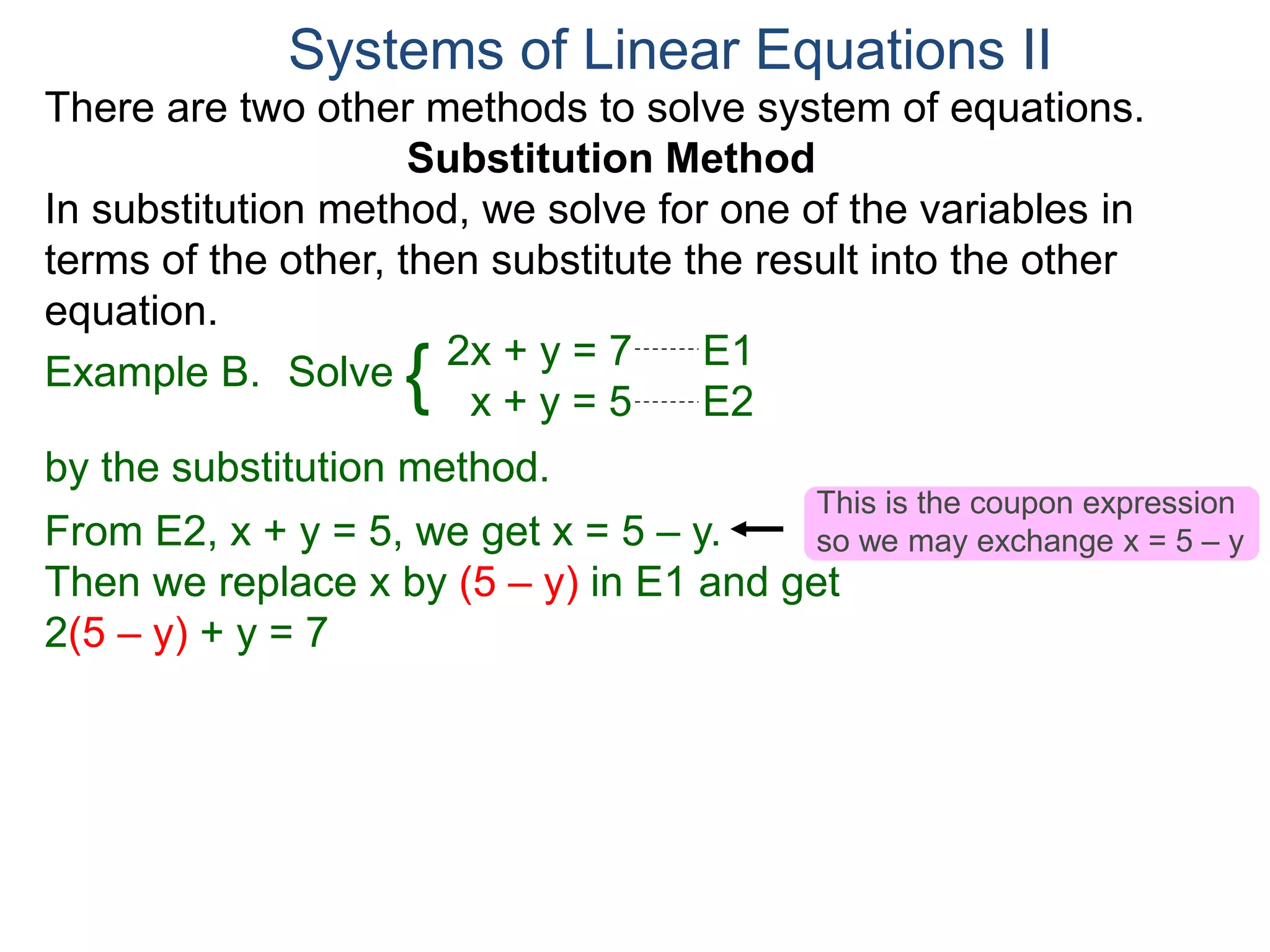 2x + y = 7 E1
x + y = 5 E2
Solve
by the substitution method.
From E2, x + y = 5, we get x = 5 – y.
Then we replace x by (5 – y) in E1 and get
2(5 – y) + y = 7
Systems of Linear Equations II
Example B. {
There are two other methods to solve system of equations.
Substitution Method
In substitution method, we solve for one of the variables in
terms of the other, then substitute the result into the other
equation.
This is the coupon expression
so we may exchange x = 5 – y
 