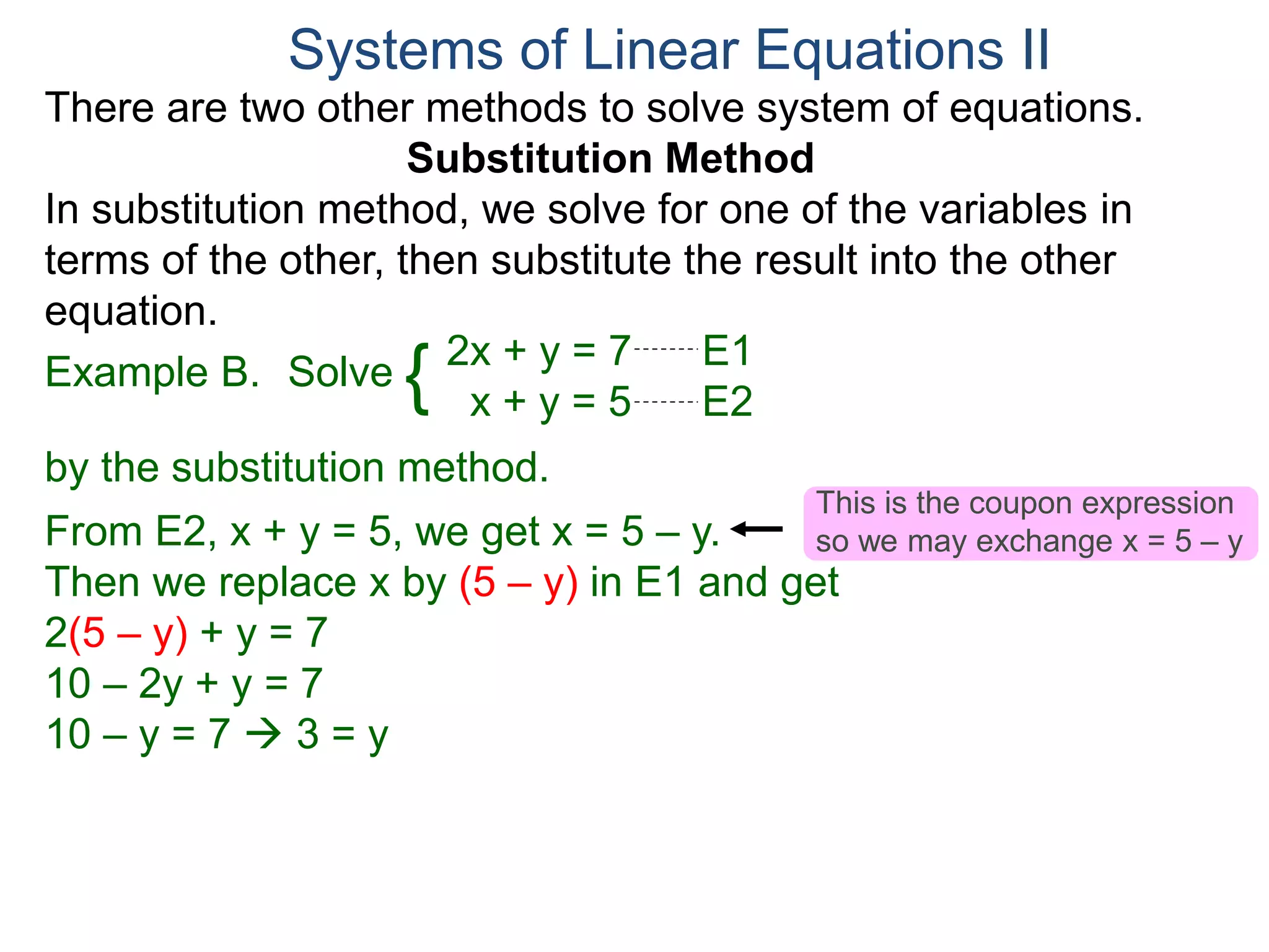 2x + y = 7 E1
x + y = 5 E2
Solve
by the substitution method.
From E2, x + y = 5, we get x = 5 – y.
Then we replace x by (5 – y) in E1 and get
2(5 – y) + y = 7
10 – 2y + y = 7
10 – y = 7  3 = y
Systems of Linear Equations II
Example B. {
There are two other methods to solve system of equations.
Substitution Method
In substitution method, we solve for one of the variables in
terms of the other, then substitute the result into the other
equation.
This is the coupon expression
so we may exchange x = 5 – y
 
