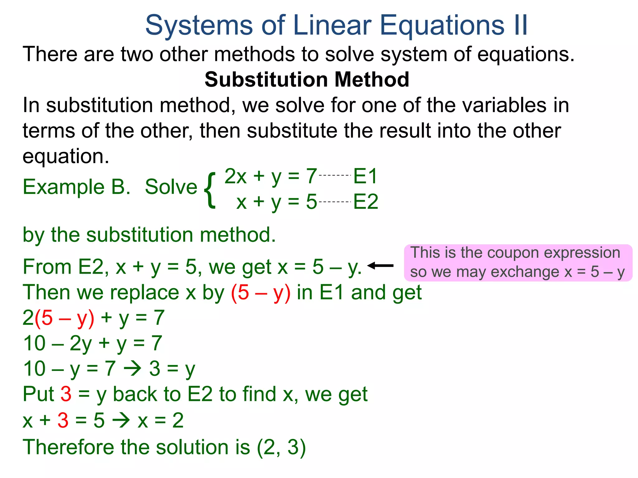 2x + y = 7 E1
x + y = 5 E2
Solve
by the substitution method.
From E2, x + y = 5, we get x = 5 – y.
Then we replace x by (5 – y) in E1 and get
2(5 – y) + y = 7
10 – 2y + y = 7
10 – y = 7  3 = y
Systems of Linear Equations II
Example B. {
Put 3 = y back to E2 to find x, we get
x + 3 = 5  x = 2
Therefore the solution is (2, 3)
There are two other methods to solve system of equations.
Substitution Method
In substitution method, we solve for one of the variables in
terms of the other, then substitute the result into the other
equation.
This is the coupon expression
so we may exchange x = 5 – y
 