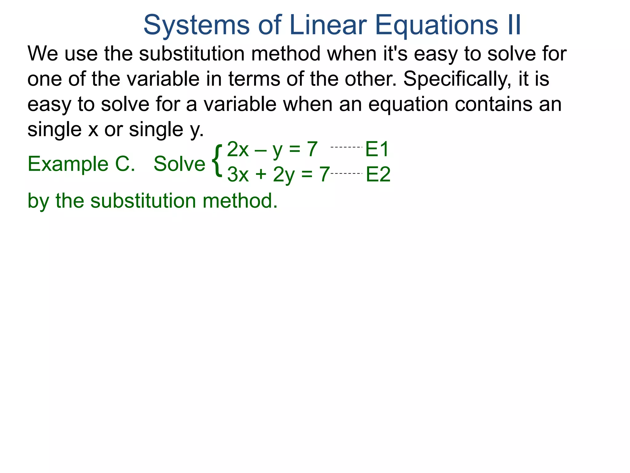 We use the substitution method when it's easy to solve for
one of the variable in terms of the other. Specifically, it is
easy to solve for a variable when an equation contains an
single x or single y.
2x – y = 7 E1
3x + 2y = 7 E2
Solve
by the substitution method.
Systems of Linear Equations II
Example C. {
 