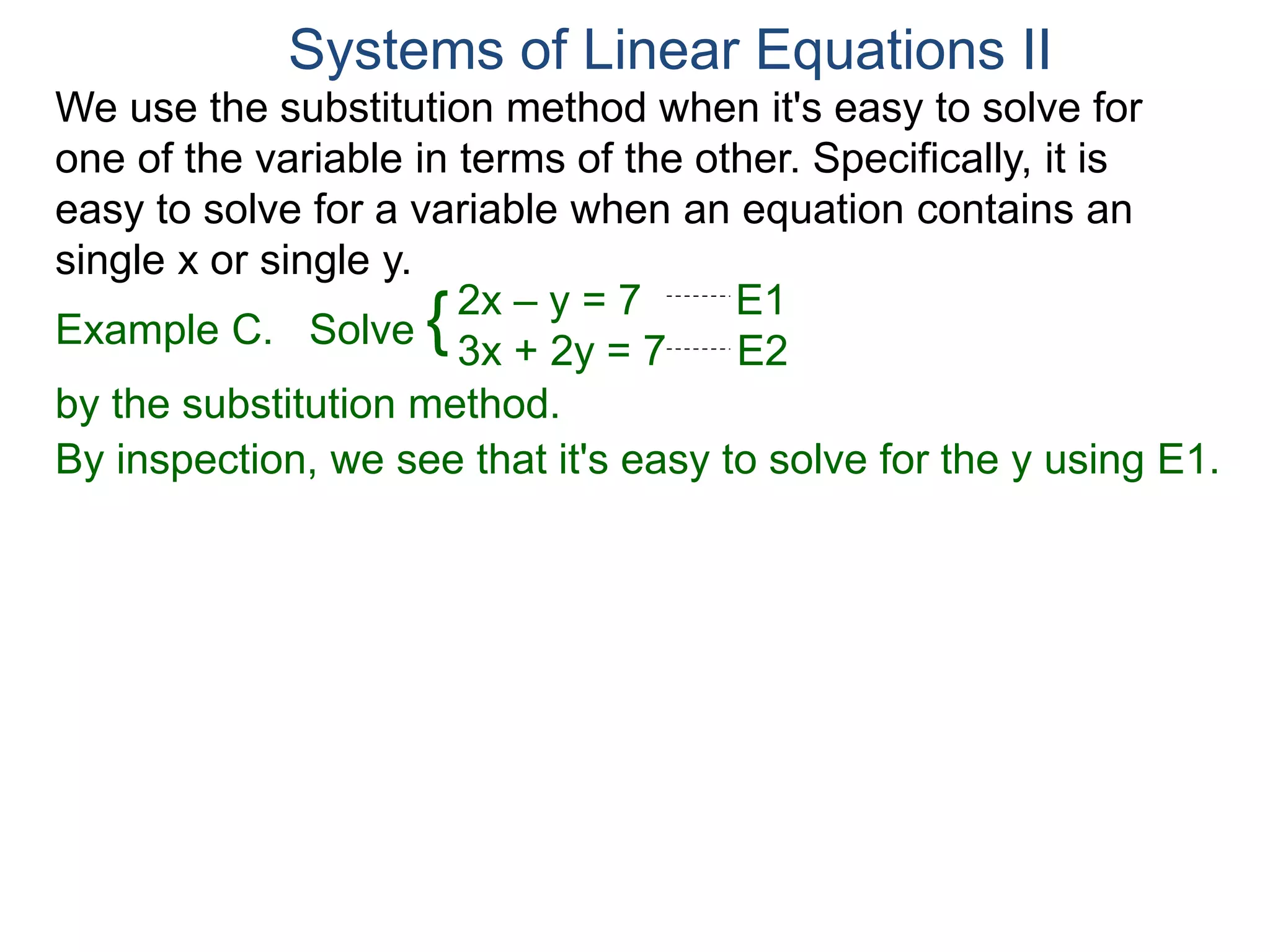 We use the substitution method when it's easy to solve for
one of the variable in terms of the other. Specifically, it is
easy to solve for a variable when an equation contains an
single x or single y.
2x – y = 7 E1
3x + 2y = 7 E2
Solve
by the substitution method.
By inspection, we see that it's easy to solve for the y using E1.
Systems of Linear Equations II
Example C. {
 