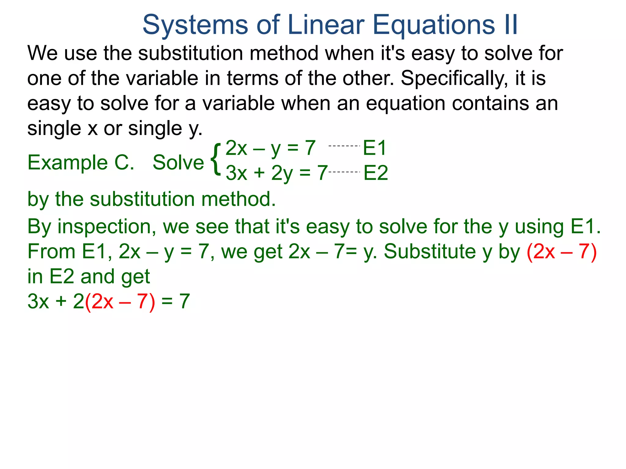 We use the substitution method when it's easy to solve for
one of the variable in terms of the other. Specifically, it is
easy to solve for a variable when an equation contains an
single x or single y.
2x – y = 7 E1
3x + 2y = 7 E2
Solve
by the substitution method.
By inspection, we see that it's easy to solve for the y using E1.
From E1, 2x – y = 7, we get 2x – 7= y. Substitute y by (2x – 7)
in E2 and get
3x + 2(2x – 7) = 7
Systems of Linear Equations II
Example C. {
 