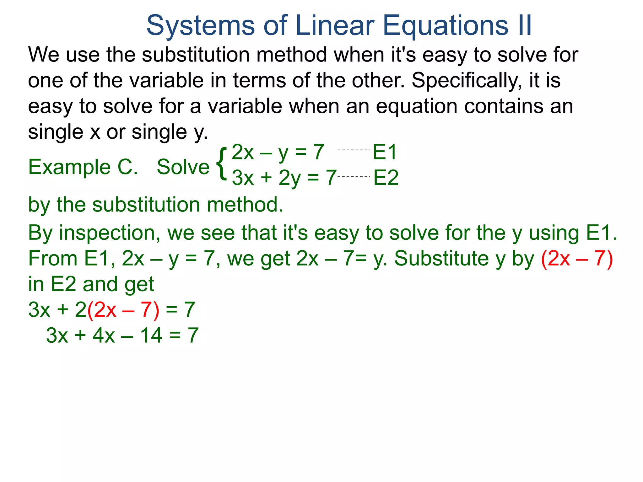 We use the substitution method when it's easy to solve for
one of the variable in terms of the other. Specifically, it is
easy to solve for a variable when an equation contains an
single x or single y.
2x – y = 7 E1
3x + 2y = 7 E2
Solve
by the substitution method.
By inspection, we see that it's easy to solve for the y using E1.
From E1, 2x – y = 7, we get 2x – 7= y. Substitute y by (2x – 7)
in E2 and get
3x + 2(2x – 7) = 7
3x + 4x – 14 = 7
Systems of Linear Equations II
Example C. {
 