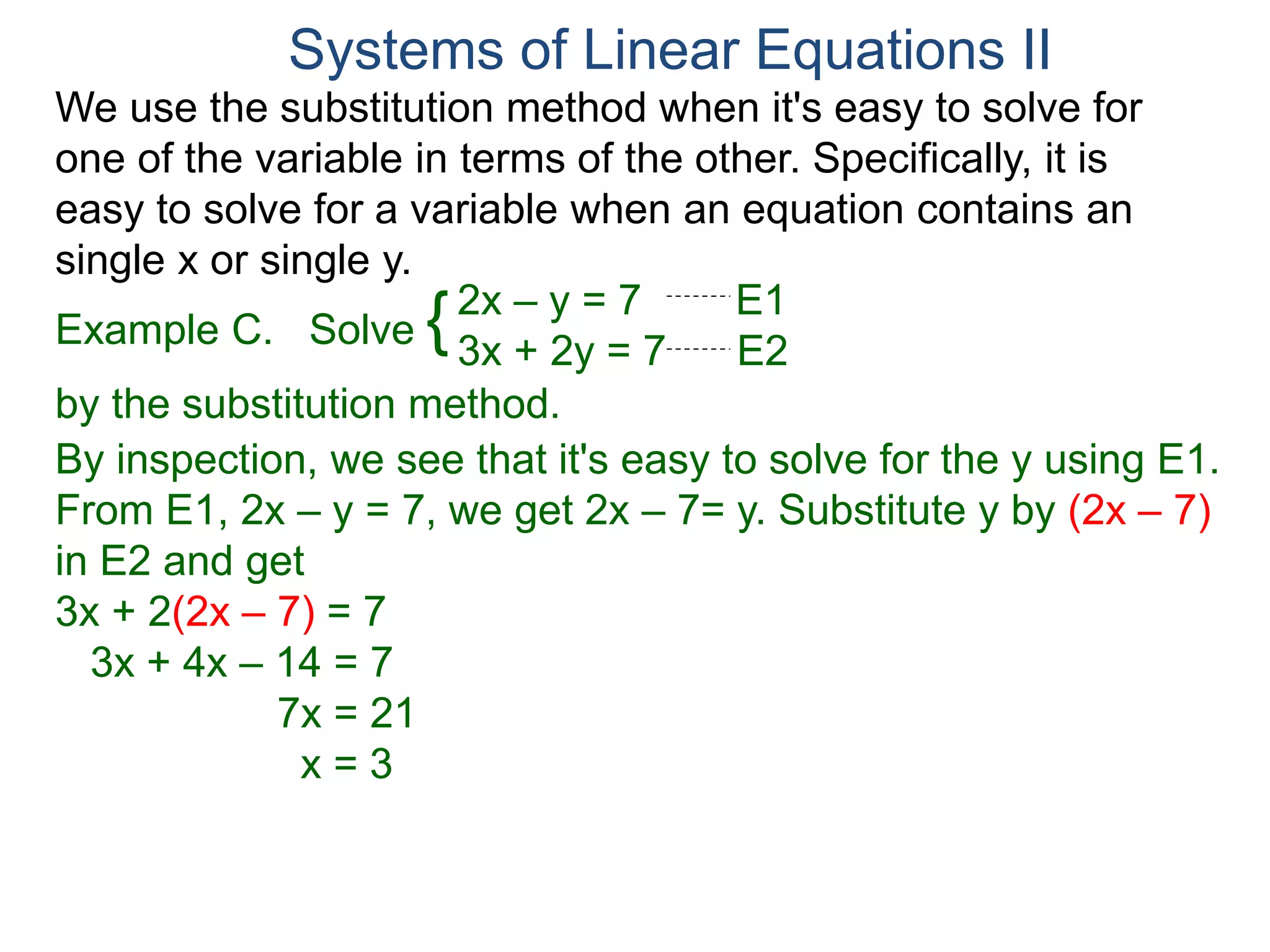 We use the substitution method when it's easy to solve for
one of the variable in terms of the other. Specifically, it is
easy to solve for a variable when an equation contains an
single x or single y.
2x – y = 7 E1
3x + 2y = 7 E2
Solve
by the substitution method.
By inspection, we see that it's easy to solve for the y using E1.
From E1, 2x – y = 7, we get 2x – 7= y. Substitute y by (2x – 7)
in E2 and get
3x + 2(2x – 7) = 7
3x + 4x – 14 = 7
7x = 21
x = 3
Systems of Linear Equations II
Example C. {
 