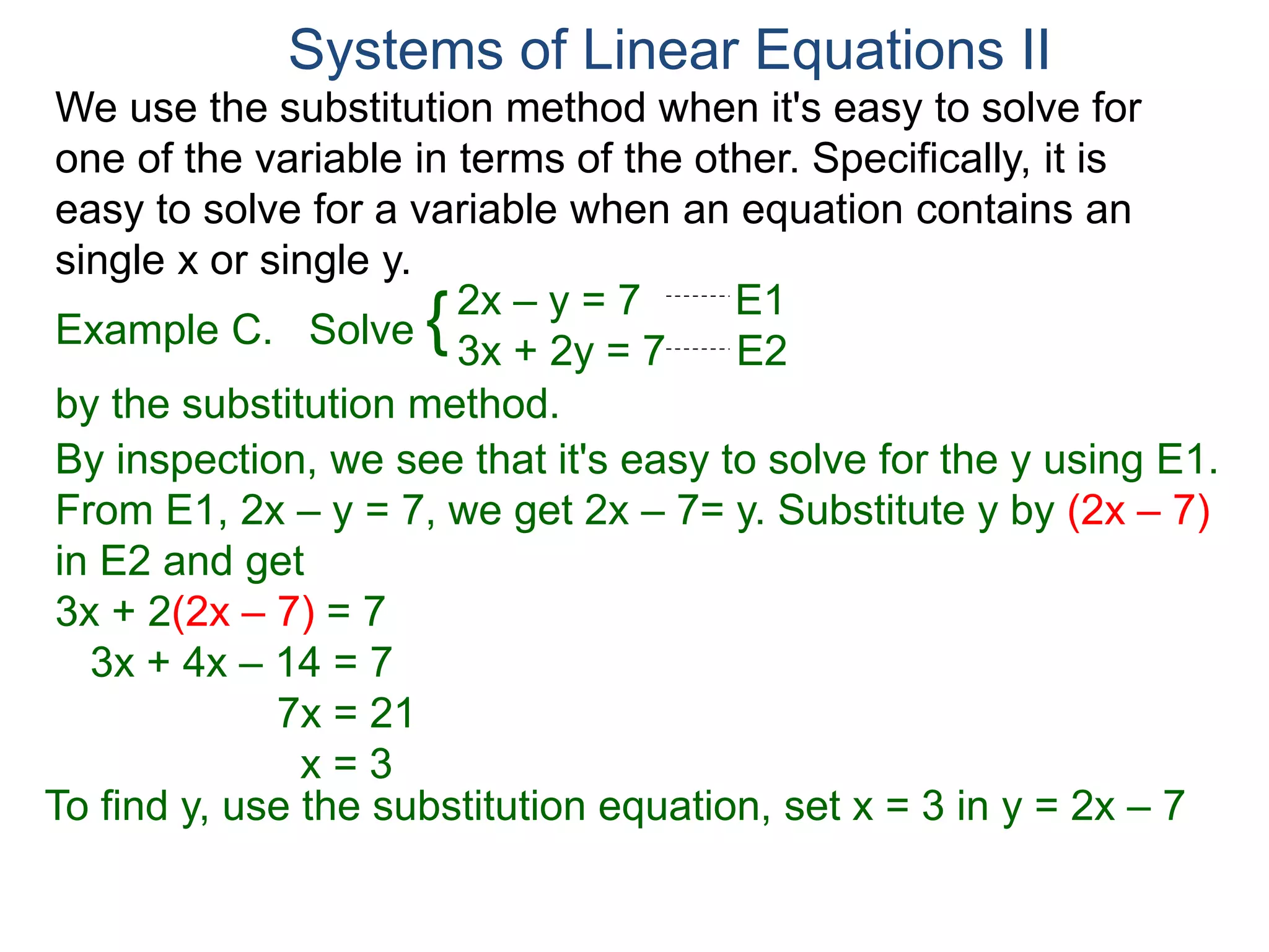 We use the substitution method when it's easy to solve for
one of the variable in terms of the other. Specifically, it is
easy to solve for a variable when an equation contains an
single x or single y.
2x – y = 7 E1
3x + 2y = 7 E2
Solve
by the substitution method.
By inspection, we see that it's easy to solve for the y using E1.
From E1, 2x – y = 7, we get 2x – 7= y. Substitute y by (2x – 7)
in E2 and get
3x + 2(2x – 7) = 7
3x + 4x – 14 = 7
7x = 21
x = 3
Systems of Linear Equations II
Example C. {
To find y, use the substitution equation, set x = 3 in y = 2x – 7
 