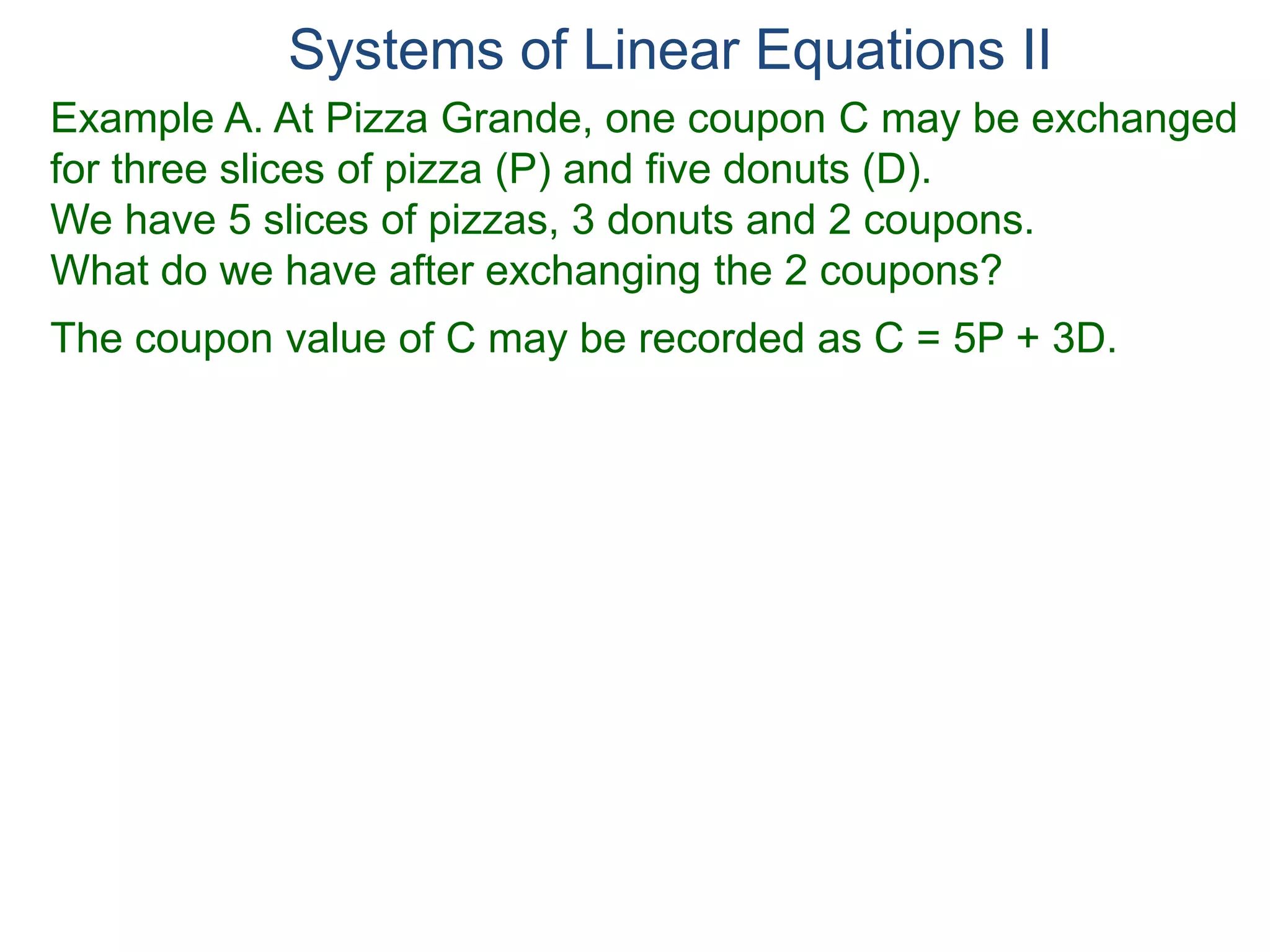 Systems of Linear Equations II
Example A. At Pizza Grande, one coupon C may be exchanged
for three slices of pizza (P) and five donuts (D).
We have 5 slices of pizzas, 3 donuts and 2 coupons.
What do we have after exchanging the 2 coupons?
The coupon value of C may be recorded as C = 5P + 3D.
 