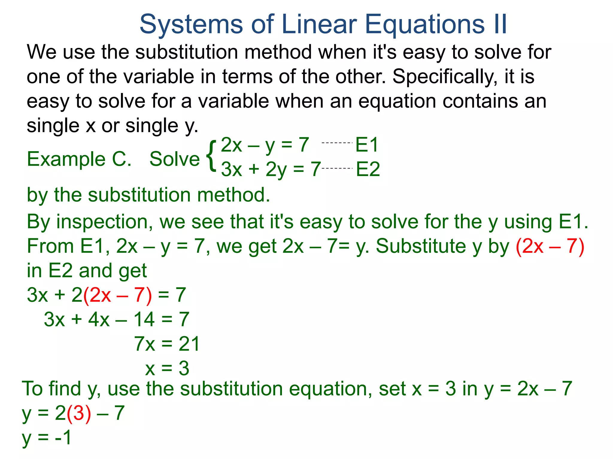We use the substitution method when it's easy to solve for
one of the variable in terms of the other. Specifically, it is
easy to solve for a variable when an equation contains an
single x or single y.
2x – y = 7 E1
3x + 2y = 7 E2
Solve
by the substitution method.
By inspection, we see that it's easy to solve for the y using E1.
From E1, 2x – y = 7, we get 2x – 7= y. Substitute y by (2x – 7)
in E2 and get
3x + 2(2x – 7) = 7
3x + 4x – 14 = 7
7x = 21
x = 3
Systems of Linear Equations II
Example C. {
To find y, use the substitution equation, set x = 3 in y = 2x – 7
y = 2(3) – 7
y = -1
 