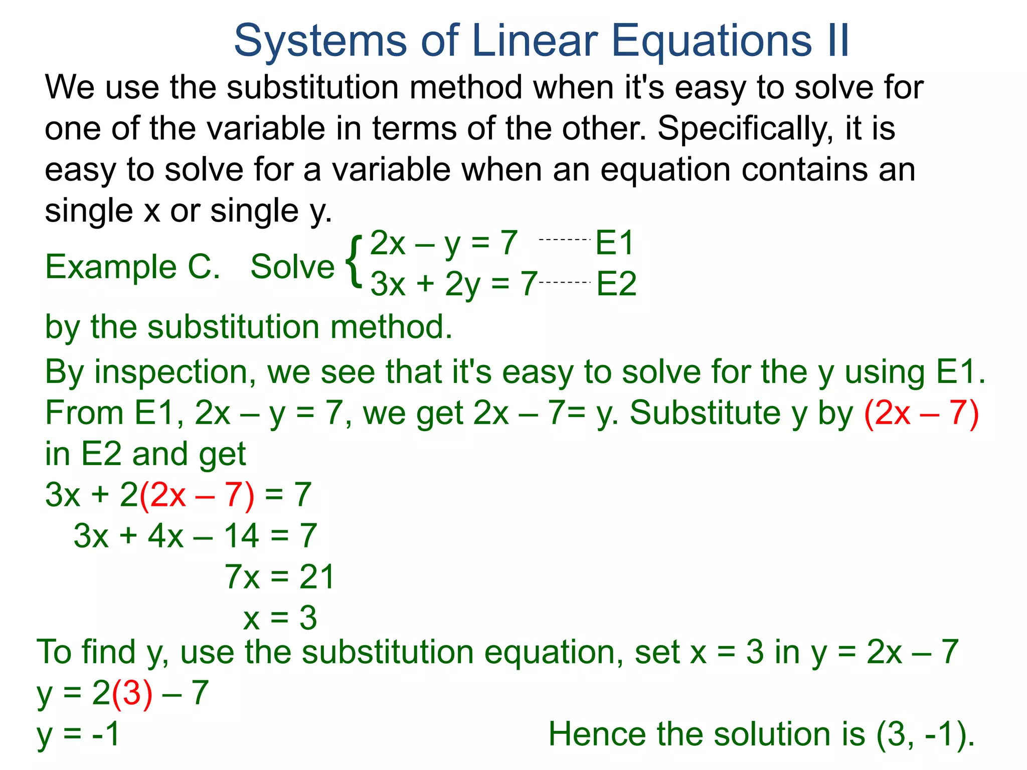 We use the substitution method when it's easy to solve for
one of the variable in terms of the other. Specifically, it is
easy to solve for a variable when an equation contains an
single x or single y.
2x – y = 7 E1
3x + 2y = 7 E2
Solve
by the substitution method.
By inspection, we see that it's easy to solve for the y using E1.
From E1, 2x – y = 7, we get 2x – 7= y. Substitute y by (2x – 7)
in E2 and get
3x + 2(2x – 7) = 7
3x + 4x – 14 = 7
7x = 21
x = 3
Systems of Linear Equations II
Example C. {
To find y, use the substitution equation, set x = 3 in y = 2x – 7
y = 2(3) – 7
y = -1 Hence the solution is (3, -1).
 