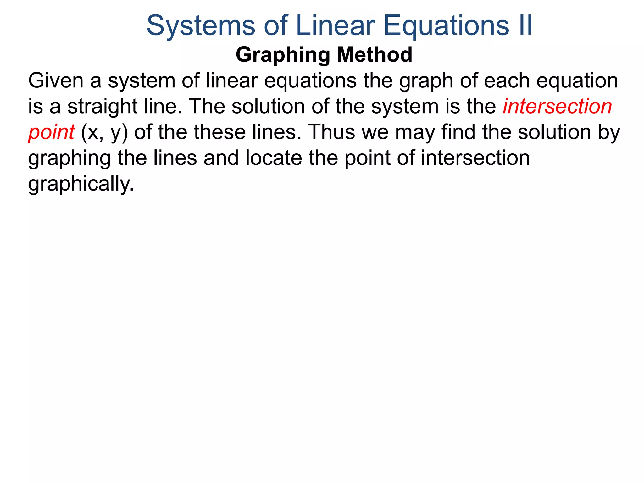Graphing Method
Given a system of linear equations the graph of each equation
is a straight line. The solution of the system is the intersection
point (x, y) of the these lines. Thus we may find the solution by
graphing the lines and locate the point of intersection
graphically.
Systems of Linear Equations II
 