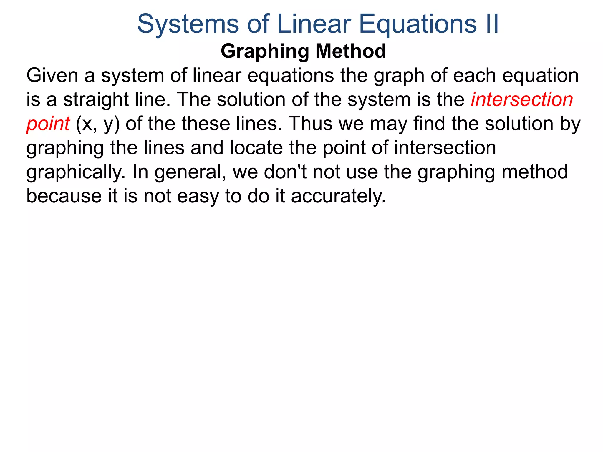 Graphing Method
Given a system of linear equations the graph of each equation
is a straight line. The solution of the system is the intersection
point (x, y) of the these lines. Thus we may find the solution by
graphing the lines and locate the point of intersection
graphically. In general, we don't not use the graphing method
because it is not easy to do it accurately.
Systems of Linear Equations II
 