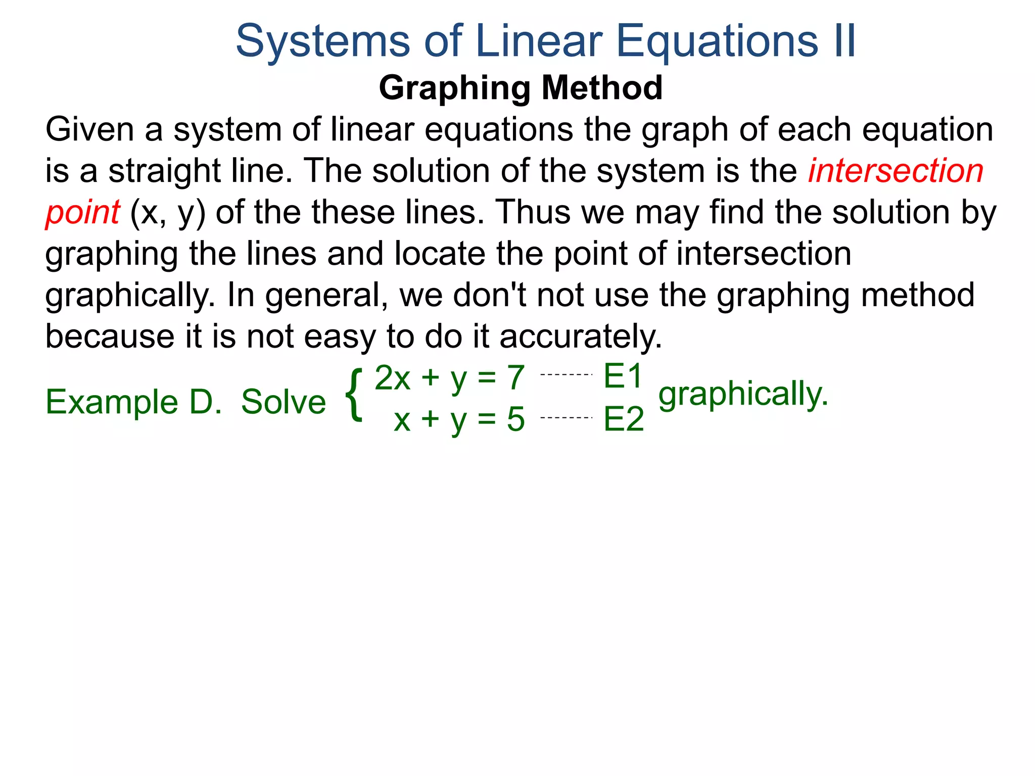 Graphing Method
Given a system of linear equations the graph of each equation
is a straight line. The solution of the system is the intersection
point (x, y) of the these lines. Thus we may find the solution by
graphing the lines and locate the point of intersection
graphically. In general, we don't not use the graphing method
because it is not easy to do it accurately.
Systems of Linear Equations II
2x + y = 7
x + y = 5
Solve graphically.{ E1
E2
Example D.
 