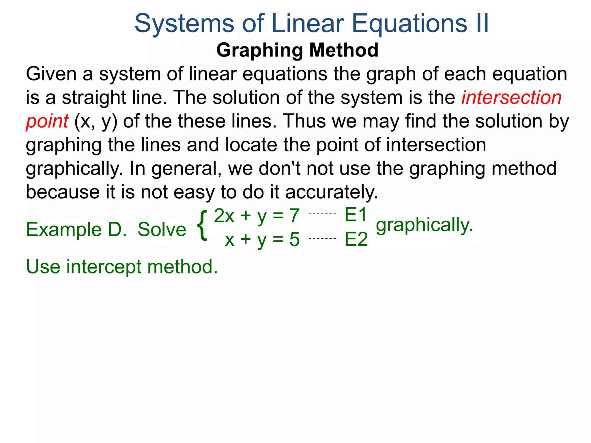 Graphing Method
Given a system of linear equations the graph of each equation
is a straight line. The solution of the system is the intersection
point (x, y) of the these lines. Thus we may find the solution by
graphing the lines and locate the point of intersection
graphically. In general, we don't not use the graphing method
because it is not easy to do it accurately.
Systems of Linear Equations II
2x + y = 7
x + y = 5
Solve graphically.{ E1
E2
Example D.
Use intercept method.
 