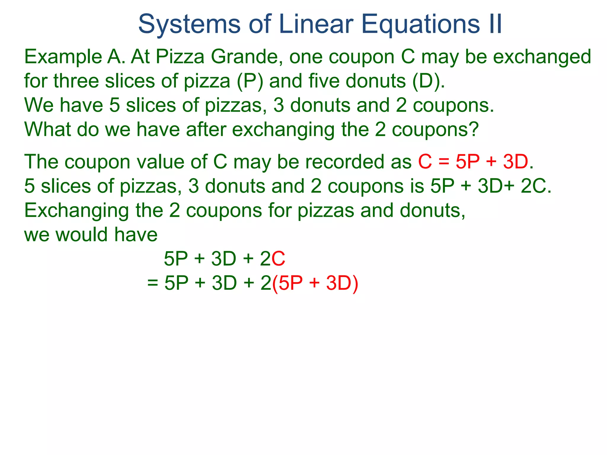 Systems of Linear Equations II
Example A. At Pizza Grande, one coupon C may be exchanged
for three slices of pizza (P) and five donuts (D).
We have 5 slices of pizzas, 3 donuts and 2 coupons.
What do we have after exchanging the 2 coupons?
The coupon value of C may be recorded as C = 5P + 3D.
5 slices of pizzas, 3 donuts and 2 coupons is 5P + 3D+ 2C.
Exchanging the 2 coupons for pizzas and donuts,
we would have
5P + 3D + 2C
= 5P + 3D + 2(5P + 3D)
 