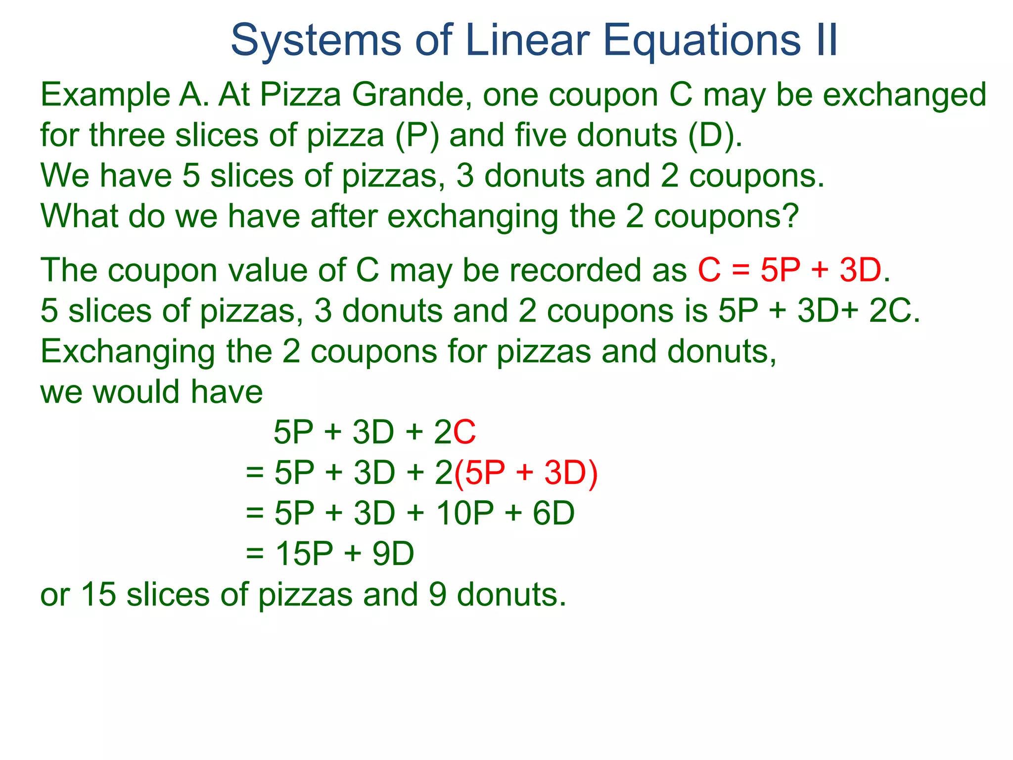 Systems of Linear Equations II
Example A. At Pizza Grande, one coupon C may be exchanged
for three slices of pizza (P) and five donuts (D).
We have 5 slices of pizzas, 3 donuts and 2 coupons.
What do we have after exchanging the 2 coupons?
The coupon value of C may be recorded as C = 5P + 3D.
5 slices of pizzas, 3 donuts and 2 coupons is 5P + 3D+ 2C.
Exchanging the 2 coupons for pizzas and donuts,
we would have
5P + 3D + 2C
= 5P + 3D + 2(5P + 3D)
= 5P + 3D + 10P + 6D
= 15P + 9D
or 15 slices of pizzas and 9 donuts.
 