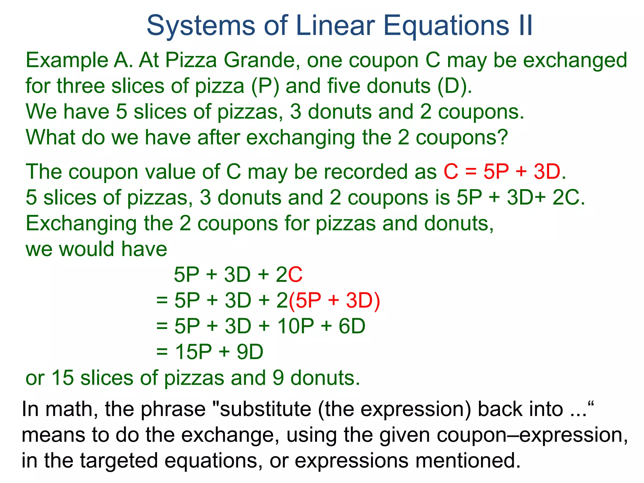 In math, the phrase "substitute (the expression) back into ...“
means to do the exchange, using the given coupon–expression,
in the targeted equations, or expressions mentioned.
Systems of Linear Equations II
Example A. At Pizza Grande, one coupon C may be exchanged
for three slices of pizza (P) and five donuts (D).
We have 5 slices of pizzas, 3 donuts and 2 coupons.
What do we have after exchanging the 2 coupons?
The coupon value of C may be recorded as C = 5P + 3D.
5 slices of pizzas, 3 donuts and 2 coupons is 5P + 3D+ 2C.
Exchanging the 2 coupons for pizzas and donuts,
we would have
5P + 3D + 2C
= 5P + 3D + 2(5P + 3D)
= 5P + 3D + 10P + 6D
= 15P + 9D
or 15 slices of pizzas and 9 donuts.
 