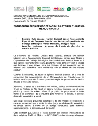 DIRECCIÓNGENERAL DE COMUNICACIÓNSOCIAL
México, D.F., 23 de Febrero de 2015
Comunicado de Prensa 39/2015
ESTRECHANLAZOS DE COOPERACIÓN BILATERIAL TURÍSTICA
MÉXICO-FRANCIA
• Sostiene Ruiz Massieu reunión bilateral con el Representante
Especial del Gobierno francés para México y Copresidente del
Consejo Estratégico Franco-Mexicano, Philippe Faure
• Acuerdan conformar un grupo de trabajo de alto nivel en
materia turística.
La Secretaria de Turismo, Claudia Ruiz Massieu, sostuvo una reunión
bilateral con el Representante Especial del Gobierno francés para México y
Copresidente del Consejo Estratégico Franco-Mexicano, Philippe Faure en el
que expresó que “el turismo es una plataforma única para proyectar al México
que tenemos y que somos, pero que también el que queremos ser; es
además una plataforma para vincularnos con el mundo de una manera
positiva”.
Durante el encuentro, se revisó la agenda turística bilateral, en la cual se
contemplan las negociaciones de un Memorándum de Entendimiento en
materia de Cooperación Turística y una estrategia de promoción de México
dirigida al mercado francés.
Asimismo, la titular de la Secretaría de Turismo, acordó la conformación del
Grupo de Trabajo de Alto Nivel en Materia turística, integrado por el sector
público y privado de ambos países. El propósito del grupo es el de hacer
frente a las demandas de la industria para fortalecer el turismo, y generar
desarrollo económico y social.
Este grupo generará proyectos estratégicos de alto impacto reconociendo el
carácter transversal que el sector turístico juega en el desarrollo económico
de ambos países, a través de un diálogo constructivo para aumentar
sustancialmente, la competitividad del sector.
Cabe destacar que, México y Francia cuentan con intensos intercambios de
flujos turísticos. En 2014, México recibió 213,862 turistas franceses vía aérea,
 