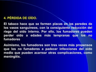 4. PÉRDIDA DE OÍDO.
El tabaco hace que se formen placas en las paredes de
los vasos sanguíneos, con la consiguiente reducción del
riego del oído interno. Por ello, los fumadores pueden
perder oído a edades más tempranas que los no
fumadores
Asimismo, los fumadores son tres veces más propensos
que los no fumadores a padecer infecciones del oído
medio que pueden acarrear otras complicaciones, como
meningitis.
 