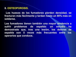 8. OSTEOPOROSIS.
Los huesos de los fumadores pierden densidad, se
fracturan más fácilmente y tardan hasta un 80% más en
soldarse.
Los fumadores tienen también una mayor tendencia a
sufrir problemas de espalda: un estudio ha
demostrado que, tras una lesión, los dolores de
espalda son 5 veces más frecuentes entre los
operarios que conduce.
 