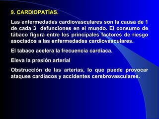 9. CARDIOPATÍAS.
Las enfermedades cardiovasculares son la causa de 1
de cada 3 defunciones en el mundo. El consumo de
tábaco figura entre los principales factores de riesgo
asociados a las enfermedades cardiovasculares.
El tabaco acelera la frecuencia cardiaca.
Eleva la presión arterial
Obstrucción de las arterias, lo que puede provocar
ataques cardiacos y accidentes cerebrovasculares.
 