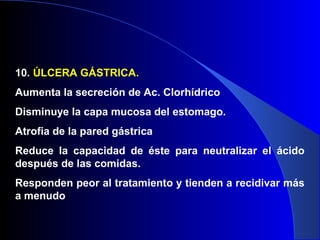10. ÚLCERA GÁSTRICA.
Aumenta la secreción de Ac. Clorhídrico
Disminuye la capa mucosa del estomago.
Atrofia de la pared gástrica
Reduce la capacidad de éste para neutralizar el ácido
después de las comidas.
Responden peor al tratamiento y tienden a recidivar más
a menudo
 