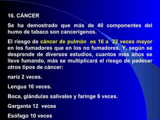 16. CÁNCER
Se ha demostrado que más de 40 componentes del
humo de tabaco son cancerígenos.
El riesgo de cáncer de pulmón es 16 a 22 veces mayor
en los fumadores que en los no fumadores. Y, según se
desprende de diversos estudios, cuantos más años se
lleve fumando, más se multiplicará el riesgo de padecer
otros tipos de cáncer:
nariz 2 veces.
Lengua 16 veces.
Boca, glándulas salivales y faringe 6 veces.
Garganta 12 veces
Esófago 10 veces
 