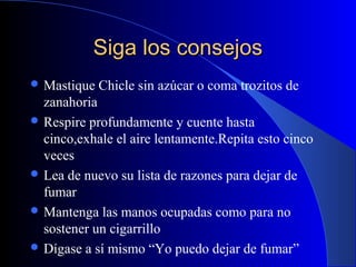 Siga los consejosSiga los consejos
 Mastique Chicle sin azúcar o coma trozitos de
zanahoria
 Respire profundamente y cuente hasta
cinco,exhale el aire lentamente.Repita esto cinco
veces
 Lea de nuevo su lista de razones para dejar de
fumar
 Mantenga las manos ocupadas como para no
sostener un cigarrillo
 Dígase a sí mismo “Yo puedo dejar de fumar”
 