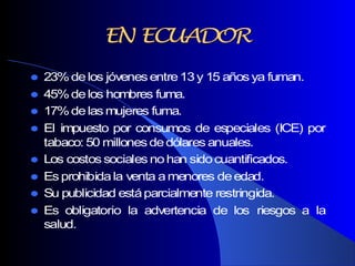  23%delos jóvenesentre13y 15 añosya fuman.
 45%delos hombres fuma.
 17%delas mujeres fuma.
 El impuesto por consumos de especiales (ICE) por
tabaco: 50 millonesdedólares anuales.
 Los costossociales nohan sidocuantificados.
 Es prohibidala venta amenores deedad.
 Su publicidad estáparcialmente restringida.
 Es obligatorio la advertencia de los riesgos a la
salud.
ENEN ECUADORECUADOR
 