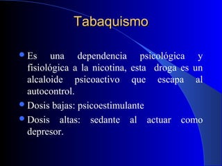 TabaquismoTabaquismo
Es una dependencia psicológica y
fisiológica a la nicotina, esta droga es un
alcaloide psicoactivo que escapa al
autocontrol.
Dosis bajas: psicoestimulante
Dosis altas: sedante al actuar como
depresor.
 