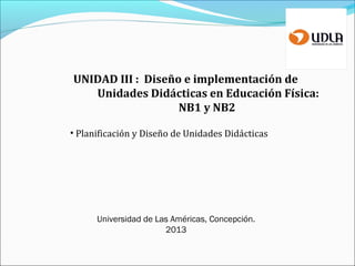 UNIDAD III : Diseño e implementación de
Unidades Didácticas en Educación Física:
NB1 y NB2
• Planificación y Diseño de Unidades Didácticas
Universidad de Las Américas, Concepción.
2013
 