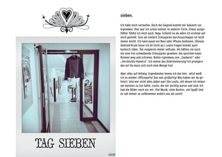 sieben.
Ich habe mich verlaufen. Doch die Gegend kommt mir bekannt vor.
Irgendwie. Hier war ich schon einmal. In anderer Form. Etwas ausge-
füllter fühlte ich mich auch. Naja. Scheint so als wäre ich erstmal auf
mich gestellt. Sich als einfach Zirkusjacke durchzuschlagen ist nicht
immer leicht. Ich kann kaum ein Navi oder iPhone bedienen. (Diesen
Android-Kram fasse ich eh nicht an.) Leute fragen kommt auch
komisch rüber. Die reagieren immer seltsam. Als hätten sie noch
nie eine frei schwebende Zirkusjacke gesehen, die sprechen kann.
Rennen weg und schreien. Rufen irgendwas von „Zauberei“ oder
„Versteckte Kamera“. Ich nenne das Diskriminierung! Ich prangere
das an! Da muss sich noch eine Menge tun!
Aber alles auf Anfang. Irgendwoher kenne ich das hier. Jetzt weiß
ich es wieder: Officeparty! Das war großartig! Was haben wir da ge-
feiert. Und wer nicht alles dabei war! Die Leute, mit denen ich immer
am meisten zu tun hatte. Leute, die mir wichtig waren und sind. Ich
hab die Bilder noch vor mir. Viel Musik, viele Buntes, viel Spaß! Und
es sah immer so vollkommen anders aus als sonst!
 