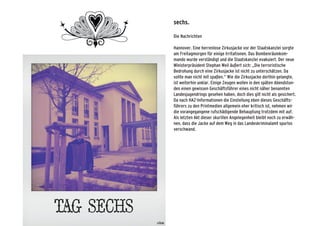 sechs.
Die Nachrichten
Hannover. Eine herrenlose Zirkusjacke vor der Staatskanzlei sorgte
am Freitagmorgen für einige Irritationen. Das Bombenräumkom-
mando wurde verständigt und die Staatskanzlei evakuiert. Der neue
Ministerpräsident Stephan Weil äußert sich: „Die terroristische
Bedrohung durch eine Zirkusjacke ist nicht zu unterschätzen. Da
sollte man nicht mit spaßen.“ Wie die Zirkusjacke dorthin gelangte,
ist weiterhin unklar. Einige Zeugen wollen in den späten Abendstun-
den einen gewissen Geschäftsführer eines nicht näher benannten
Landesjugendrings gesehen haben, doch dies gilt nicht als gesichert.
Da nach HAZ-Informationen die Einstellung eben dieses Geschäfts-
führers zu den Printmedien allgemein eher kritisch ist, nehmen wir
die vorangegangene rufschädigende Behauptung trotzdem mit auf.
Als letzten Akt dieser skurillen Angelegenheit bleibt noch zu erwäh-
nen, dass die Jacke auf dem Weg in das Landeskriminalamt spurlos
verschwand.
 