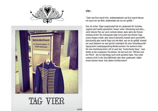 vier.
“Zwei mal Drei macht Vier, widdewiddewitt und Drei macht Neune.
Ich mach mir die Welt, widdewidde wie sie mir gefällt.”
Eins ist sicher: Pippi Langstrumpf hat im Landesamt für Soziales,
Jugend und Familie gearbeitet. Immer voller Tatendrang und alles...
Jetzt müsste Pipi nur noch rechnen könne, dann wäre die Festan-
stellung sicher! Als Zirkusjacke habe ich ja jetzt die letzten Tage
schon einiges erlebt, aber diese Erkenntnis kommt doch unverhofft.
Gleichzeitig aber macht Pippi sich die Welt, wie sie ihr gefällt. Kommt
mir auch bekannt vor und spricht zumindest für eine Teilzeitbeschäf-
tigung beim Landesjugendring Niedersachsen. Ein weiteres Indiz
für eine Anstellung beim LJR ist auch das “kunterbunte Haus”, man
denke an die orangenen Türrahmen. Sie hat auch ein “Äffchen und
ein Pferd”, die ich allerdings noch nicht gesehen habe. Tiere eher
sowieso nicht in der Geschäftstelle oder dem Landesamt. Außer
einem kleinen Hund. Und zählen Eichhörnchen?
 