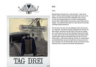 drei.
Kunst.
Bildende Kunst am besten noch. „Kann das weg?“ „Nein, das ist
Kunst!“, brülle ich jedem entgegen. Kaum hängt man mal kurz vorm
Museum ab, wird man schon wieder angepöbelt. Hans, ich sage
dir eins: das Zirkusjackendasein ist in unserer Gesellschaft kein
leichtes! Aber Faulheit gehört doch auch dazu, oder? Einfach mal ab-
hängen... Ok, im Moment übertreibe ich es auch wirklich ein bisschen
und hänge ständig irgendwo ab.
Wir zwei wären hier aber sehr gut aufgehoben: Kunst soll provozie-
ren, inspirieren, zum Denken anregen, Standpunkte klar machen, die
Welt erklären. Das können wir! Wie 2006, als das Jahr der Jugend
hier zu Ende ging. Das war ein toller Abschluss! Diesem Kurt Schwit-
ters, dem, wenn ich das richtig verstanden habe, das Museum offen-
sichtlich gehört, hätte das gut gefallen! Aber der hat sich ja nicht
blicken lassen... Dafür waren ja aber der Professor Dr. Rauschenbach
und die Mechthild da. Das war ein Spaß! Hach, ich komm schon wie-
der ins plaudern. Oh, ich merke gerade, von hier aus kann man ja den
Maschsee sehen. Ich gehe mal eine kleine Runde planschen.
 