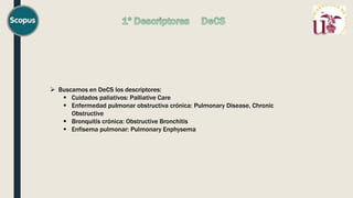  Buscamos en DeCS los descriptores:
 Cuidados paliativos: Palliative Care
 Enfermedad pulmonar obstructiva crónica: Pulmonary Disease, Chronic
Obstructive
 Bronquitis crónica: Obstructive Bronchitis
 Enfisema pulmonar: Pulmonary Enphysema
 