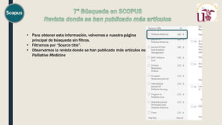 • Para obtener esta información, volvemos a nuestra página
principal de búsqueda sin filtros.
• Filtramos por “Source title”.
• Observamos la revista donde se han publicado más artículos es:
Palliative Medicine
 