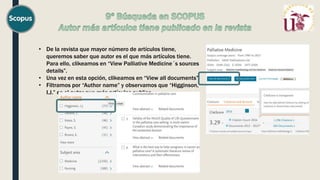 • De la revista que mayor número de artículos tiene,
queremos saber que autor es el que más artículos tiene.
Para ello, clikeamos en “View Palliative Medicine´s sources
details”.
• Una vez en esta opción, clikeamos en “View all documents”.
• Filtramos por “Author name” y observamos que “Higginson,
I.J.” es el autor que más artículos publico.
 