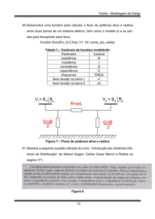 Tarefa - Modelagem de Carga
10
40.Desenvolva uma function para calcular o fluxo de potência ativa e reativa
entre duas barras de um sistema elétrico, bem como o modelo pi e as per-
das para transportar esse fluxo.
function fluxo(R,L,G,C,freq, V1, V2, nome_arq, saida)
Tabela 1 – Variáveis da function modeltrafo
Parâmetro Variável
resistência R
indutância l
condutância G
capacitância C
frequencia FREQ
fasor tensão na barra 1 v1
fasor tensão na barra 2 v2
R+jwL
G+jB G+jB
2 2
V1= E1 V2 = E21θ 2θ
Figura 7 – Fluxo de potência ativa e reativa
41.Resolva a seguinte questão retirada do Livro: “Introdução aos Sistemas Elé-
tricos de Distribuição” de Nelson Kagan, Carlos Cesar Baroni e Robba na
página 171.
Figura 8
 