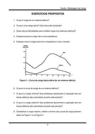 Tarefa - Modelagem de Carga
2
EXERCÍCIOS PROPOSTOS
1. O que é carga de um sistema elétrico?
2. O que é uma carga típica? Como ela está composta?
3. Quais são as dificuldades para modelar carga nos sistemas elétricos?
4. Explique porque a carga não é uma impedância.
5. Explique como a carga varia com a frequência e com a tensão.
Figura 1 – Curva de carga típica diária de um sistema elétrico
6. O que é a curva de carga de um sistema elétrico?
7. O que é a carga mínima? Que problemas tipicamente a operação dos sis-
temas elétricos são submetidos durante este período?
8. O que é a carga máxima? Que problemas tipicamente a operação dos sis-
temas elétricos são submetidos durante este período?
9. Caracterize a carga máxima, média e mínima nas curvas de carga apresen-
tadas na Figura 1 e na Figura 2.
 