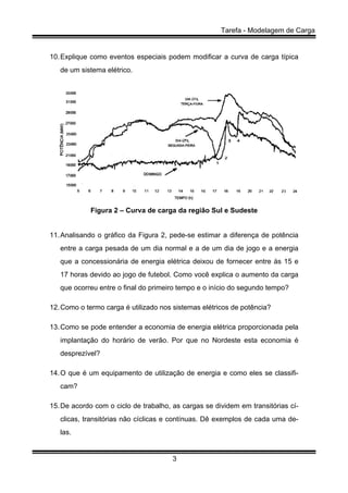 Tarefa - Modelagem de Carga
3
10.Explique como eventos especiais podem modificar a curva de carga típica
de um sistema elétrico.
Figura 2 – Curva de carga da região Sul e Sudeste
11.Analisando o gráfico da Figura 2, pede-se estimar a diferença de potência
entre a carga pesada de um dia normal e a de um dia de jogo e a energia
que a concessionária de energia elétrica deixou de fornecer entre às 15 e
17 horas devido ao jogo de futebol. Como você explica o aumento da carga
que ocorreu entre o final do primeiro tempo e o início do segundo tempo?
12.Como o termo carga é utilizado nos sistemas elétricos de potência?
13.Como se pode entender a economia de energia elétrica proporcionada pela
implantação do horário de verão. Por que no Nordeste esta economia é
desprezível?
14.O que é um equipamento de utilização de energia e como eles se classifi-
cam?
15.De acordo com o ciclo de trabalho, as cargas se dividem em transitórias cí-
clicas, transitórias não cíclicas e contínuas. Dê exemplos de cada uma de-
las.
 