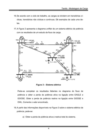 Tarefa - Modelagem de Carga
4
16.De acordo com o ciclo de trabalho, as cargas se dividem em transitórias cí-
clicas, transitórias não cíclicas e contínuas. Dê exemplos de cada uma de-
las.
17.A Figura 3 apresenta o diagrama unifilar de um sistema elétrico de potência
com os resultados de um estudo de fluxo de carga.
Figura 3 – Sistema elétrico
Pede-se completar os resultados faltantes no diagrama do fluxo de
potência e obter a perda de potência ativa na ligação entre EAGLE e
GOOSE. Obter a perda de potência reativa na ligação entre GOOSE e
OWL. Comente o valor encontrado.
18.A partir das informações disponíveis na Figura 3 sobre o sistema elétrico de
potência, pede-se:
a) Obter a perda de potência ativa e reativa total do sistema.
 