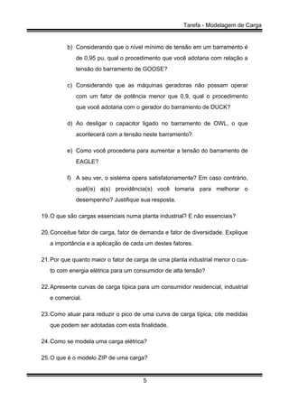 Tarefa - Modelagem de Carga
5
b) Considerando que o nível mínimo de tensão em um barramento é
de 0,95 pu, qual o procedimento que você adotaria com relação a
tensão do barramento de GOOSE?
c) Considerando que as máquinas geradoras não possam operar
com um fator de potência menor que 0,9, qual o procedimento
que você adotaria com o gerador do barramento de DUCK?
d) Ao desligar o capacitor ligado no barramento de OWL, o que
acontecerá com a tensão neste barramento?
e) Como você procederia para aumentar a tensão do barramento de
EAGLE?
f) A seu ver, o sistema opera satisfatoriamente? Em caso contrário,
qual(is) a(s) providência(s) você tomaria para melhorar o
desempenho? Justifique sua resposta.
19.O que são cargas essenciais numa planta industrial? E não essenciais?
20.Conceitue fator de carga, fator de demanda e fator de diversidade. Explique
a importância e a aplicação de cada um destes fatores.
21.Por que quanto maior o fator de carga de uma planta industrial menor o cus-
to com energia elétrica para um consumidor de alta tensão?
22.Apresente curvas de carga típica para um consumidor residencial, industrial
e comercial.
23.Como atuar para reduzir o pico de uma curva de carga típica, cite medidas
que podem ser adotadas com esta finalidade.
24.Como se modela uma carga elétrica?
25.O que é o modelo ZIP de uma carga?
 