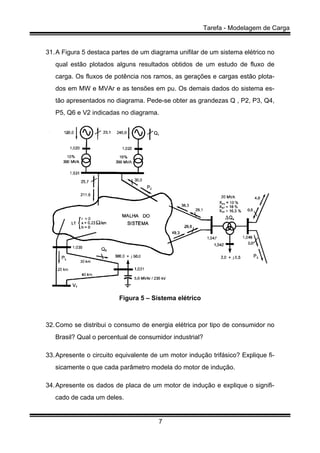 Tarefa - Modelagem de Carga
7
31.A Figura 5 destaca partes de um diagrama unifilar de um sistema elétrico no
qual estão plotados alguns resultados obtidos de um estudo de fluxo de
carga. Os fluxos de potência nos ramos, as gerações e cargas estão plota-
dos em MW e MVAr e as tensões em pu. Os demais dados do sistema es-
tão apresentados no diagrama. Pede-se obter as grandezas Q , P2, P3, Q4,
P5, Q6 e V2 indicadas no diagrama.
Figura 5 – Sistema elétrico
32.Como se distribui o consumo de energia elétrica por tipo de consumidor no
Brasil? Qual o percentual de consumidor industrial?
33.Apresente o circuito equivalente de um motor indução trifásico? Explique fi-
sicamente o que cada parâmetro modela do motor de indução.
34.Apresente os dados de placa de um motor de indução e explique o signifi-
cado de cada um deles.
 