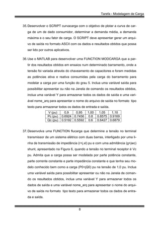 Tarefa - Modelagem de Carga
8
35.Desenvolver o SCRIPT curvacarga com o objetivo de plotar a curva de car-
ga de um de dado consumidor, determinar a demanda média, a demanda
máxima e o seu fator de carga. O SCRIPT deve apresentar gerar um arqui-
vo de saída no formato ASCII com os dados e resultados obtidos que possa
ser lido por outros aplicativos.
36.Use o MATLAB para desenvolver uma FUNCTION MODCARGA que a par-
tir dos resultados obtidos em ensaios num determinado barramento, onde a
tensão foi variada através do chaveamento de capacitores e foram medidas
as potências ativa e reativa consumidas pela carga do barramento para
modelar a carga por uma função do grau 5. Inclua uma variável saída para
possibilitar apresentar ou não na Janela de comando os resultados obtidos,
inclua uma variável Y para armazenar todos os dados de saída e uma vari-
ável nome_arq para apresentar o nome do arquivo de saída no formato tipo
texto para armazenar todos os dados de entrada e saída.
V (pu) 0,9 0,95 1,00 1,05 1,10
Pc (pu) 0.6924 0.7456 0.8 0.8575 0.9169
Qc (pu) 0.5192 0.5592 0.6 0.6427 0.6879
37.Desenvolva uma FUNCTION flucarga que determine a tensão no terminal
transmissor de um sistema elétrico com duas barras, interligado por uma li-
nha de transmissão de impedância (r+j.xl) pu e com uma admitância (g+jwc)
shunt, apresentado na Figura 6, quando a tensão no terminal receptor é Vc
pu. Admita que a carga possa ser modelada por parte potência constante,
parte corrente constante e parte impedância constante e que tenha seu mo-
delo conhecido bem como a carga (P0+jQ0) pu na tensão de 1,0 pu. Inclua
uma variável saída para possibilitar apresentar ou não na Janela de coman-
do os resultados obtidos, inclua uma variável Y para armazenar todos os
dados de saída e uma variável nome_arq para apresentar o nome do arqui-
vo de saída no formato tipo texto para armazenar todos os dados de entra-
da e saída.
 