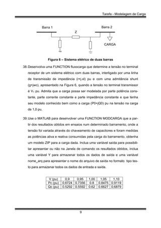 Tarefa - Modelagem de Carga
9
Barra 2Barra 1
Z
CARGA
Figura 6 – Sistema elétrico de duas barras
38.Desenvolva uma FUNCTION fluxocarga que determine a tensão no terminal
receptor de um sistema elétrico com duas barras, interligado por uma linha
de transmissão de impedância (r+j.xl) pu e com uma admitância shunt
(g+jwc), apresentado na Figura 6, quando a tensão no terminal transmissor
é V1 pu. Admita que a carga possa ser modelada por parte potência cons-
tante, parte corrente constante e parte impedância constante e que tenha
seu modelo conhecido bem como a carga (P0+jQ0) pu na tensão na carga
de 1,0 pu.
39.Use o MATLAB para desenvolver uma FUNCTION MODCARGA que a par-
tir dos resultados obtidos em ensaios num determinado barramento, onde a
tensão foi variada através do chaveamento de capacitores e foram medidas
as potências ativa e reativa consumidas pela carga do barramento, obtenha
um modelo ZIP para a carga dada. Inclua uma variável saída para possibili-
tar apresentar ou não na Janela de comando os resultados obtidos, inclua
uma variável Y para armazenar todos os dados de saída e uma variável
nome_arq para apresentar o nome do arquivo de saída no formato tipo tex-
to para armazenar todos os dados de entrada e saída.
V (pu) 0,9 0,95 1,00 1,05 1,10
Pc (pu) 0.6724 0.7356 0.8 0.8475 0.9119
Qc (pu) 0.5292 0.5592 0.62 0.6627 0.6879
 