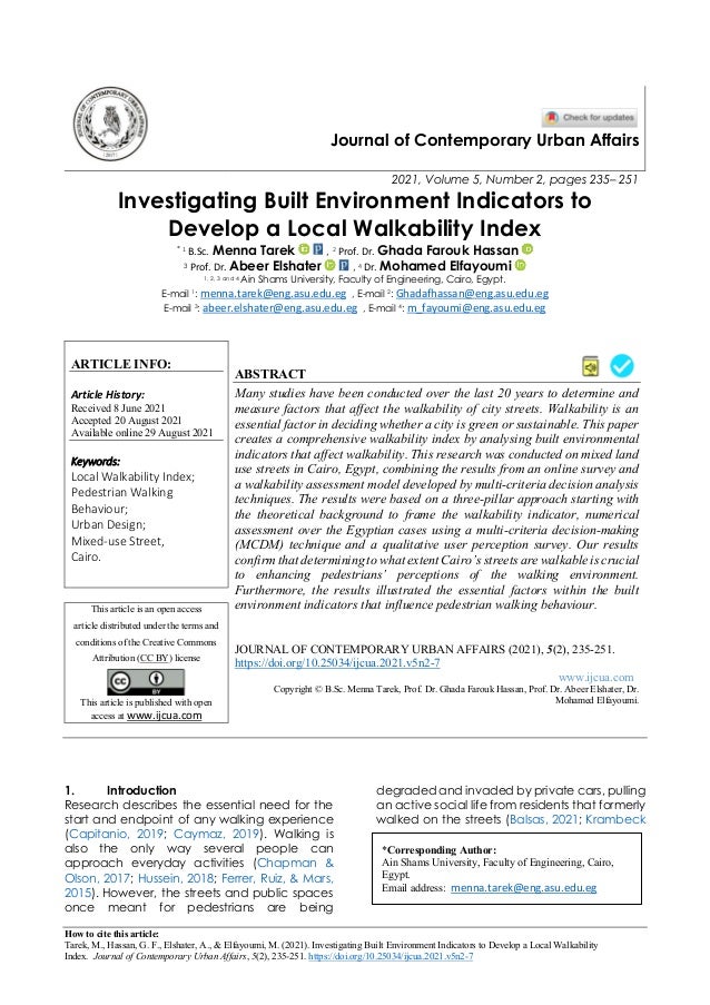 How to cite this article:
Tarek, M., Hassan, G. F., Elshater, A., & Elfayoumi, M. (2021). Investigating Built Environment Indicators to Develop a Local Walkability
Index. Journal of Contemporary Urban Affairs, 5(2), 235-251. https://doi.org/10.25034/ijcua.2021.v5n2-7
Journal of Contemporary Urban Affairs
2021, Volume 5, Number 2, pages 235– 251
Investigating Built Environment Indicators to
Develop a Local Walkability Index
* 1 B.Sc. Menna Tarek , 2 Prof. Dr. Ghada Farouk Hassan
3 Prof. Dr. Abeer Elshater , 4 Dr. Mohamed Elfayoumi
1, 2, 3 and 4 Ain Shams University, Faculty of Engineering, Cairo, Egypt.
E-mail 1: menna.tarek@eng.asu.edu.eg , E-mail 2: Ghadafhassan@eng.asu.edu.eg
E-mail 3: abeer.elshater@eng.asu.edu.eg , E-mail 4: m_fayoumi@eng.asu.edu.eg
ARTICLE INFO:
Article History:
Received 8 June 2021
Accepted 20 August 2021
Available online 29 August 2021
Keywords:
Local Walkability Index;
Pedestrian Walking
Behaviour;
Urban Design;
Mixed-use Street,
Cairo.
ABSTRACT
Many studies have been conducted over the last 20 years to determine and
measure factors that affect the walkability of city streets. Walkability is an
essential factor in deciding whether a city is green or sustainable. This paper
creates a comprehensive walkability index by analysing built environmental
indicators that affect walkability. This research was conducted on mixed land
use streets in Cairo, Egypt, combining the results from an online survey and
a walkability assessment model developed by multi-criteria decision analysis
techniques. The results were based on a three-pillar approach starting with
the theoretical background to frame the walkability indicator, numerical
assessment over the Egyptian cases using a multi-criteria decision-making
(MCDM) technique and a qualitative user perception survey. Our results
confirm that determining to what extent Cairo’s streets are walkable is crucial
to enhancing pedestrians’ perceptions of the walking environment.
Furthermore, the results illustrated the essential factors within the built
environment indicators that influence pedestrian walking behaviour.
This article is an open access
article distributed under the terms and
conditions of the Creative Commons
Attribution (CC BY) license
This article is published with open
access at www.ijcua.com
JOURNAL OF CONTEMPORARY URBAN AFFAIRS (2021), 5(2), 235-251.
https://doi.org/10.25034/ijcua.2021.v5n2-7
www.ijcua.com
Copyright © B.Sc. Menna Tarek, Prof. Dr. Ghada Farouk Hassan, Prof. Dr. Abeer Elshater, Dr.
Mohamed Elfayoumi.
1. Introduction
Research describes the essential need for the
start and endpoint of any walking experience
(Capitanio, 2019; Caymaz, 2019). Walking is
also the only way several people can
approach everyday activities (Chapman &
Olson, 2017; Hussein, 2018; Ferrer, Ruiz, & Mars,
2015). However, the streets and public spaces
once meant for pedestrians are being
degraded and invaded by private cars, pulling
an active social life from residents that formerly
walked on the streets (Balsas, 2021; Krambeck
*Corresponding Author:
Ain Shams University, Faculty of Engineering, Cairo,
Egypt.
Email address: menna.tarek@eng.asu.edu.eg
 